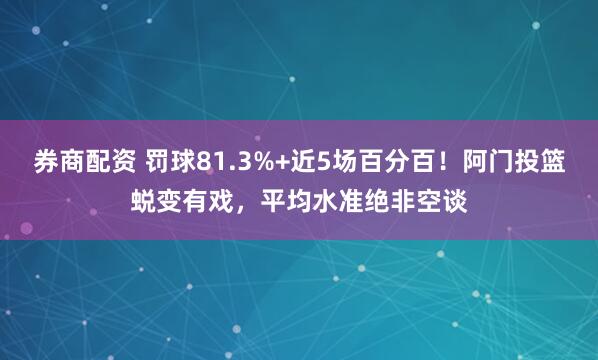 券商配资 罚球81.3%+近5场百分百！阿门投篮蜕变有戏，平均水准绝非空谈