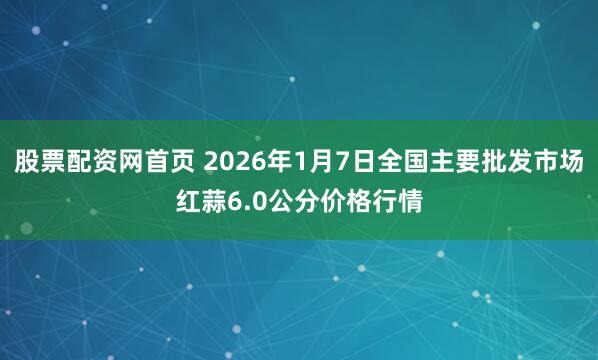 股票配资网首页 2026年1月7日全国主要批发市场红蒜6.0公分价格行情