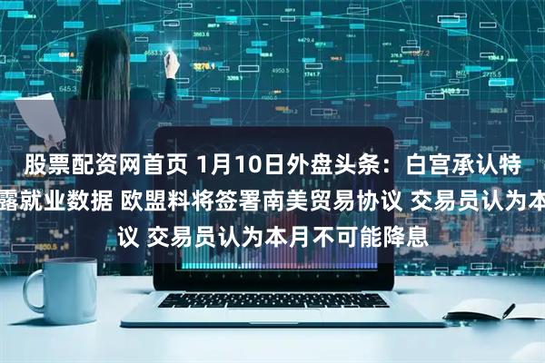 股票配资网首页 1月10日外盘头条：白宫承认特朗普非故意泄露就业数据 欧盟料将签署南美贸易协议 交易员认为本月不可能降息